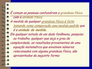 É comum as pessoas confundirem a grandeza física
  com a unidade física.
A medida de qualquer grandeza física é feita
  tomando como comparação uma medida padrão que
  é a unidade de medida.
Em qualquer estudo de um dado fenômeno, pesquisa
  ou trabalho, qualquer que seja o grau de
complexidade, os resultados provenientes de uma
  equação matemática que envolvem números
  relacionados com alguma grandeza física, são
  apresentados da seguinte forma:
 