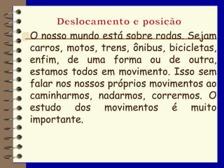  O nosso mundo está sobre rodas. Sejam
 carros, motos, trens, ônibus, bicicletas,
 enfim, de uma forma ou de outra,
 estamos todos em movimento. Isso sem
 falar nos nossos próprios movimentos ao
 caminharmos, nadarmos, corrermos. O
 estudo dos movimentos é muito
 importante.
 
