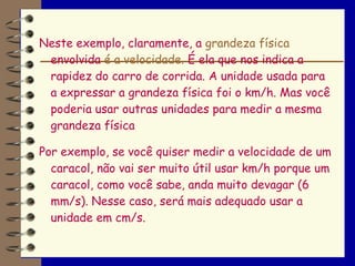 Neste exemplo, claramente, a grandeza física
 envolvida é a velocidade. É ela que nos indica a
 rapidez do carro de corrida. A unidade usada para
 a expressar a grandeza física foi o km/h. Mas você
 poderia usar outras unidades para medir a mesma
 grandeza física

Por exemplo, se você quiser medir a velocidade de um
  caracol, não vai ser muito útil usar km/h porque um
  caracol, como você sabe, anda muito devagar (6
  mm/s). Nesse caso, será mais adequado usar a
  unidade em cm/s.
 