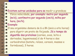 Existem outras unidades para se medir a grandeza
  física velocidade, por exemplo: metro por segundo
  (m/s), centímetro por segundo (cm/s), milha por
  hora, (mi/h).
Exemplo
O seu organismo demora de 6 a 8h (seis a oito horas)
  para digerir um prato de feijoada. Já o tempo de
  digestão das proteínas (carnes, ovos, leite e
  derivados, leguminosas) é de 4 horas e dos
  carboidratos (batata, raízes, cereais, massas e
  farináceos), 3 horas.
 