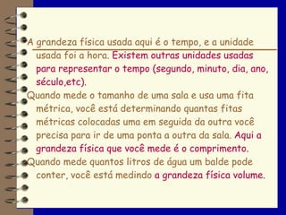 A grandeza física usada aqui é o tempo, e a unidade
  usada foi a hora. Existem outras unidades usadas
  para representar o tempo (segundo, minuto, dia, ano,
  século,etc).
Quando mede o tamanho de uma sala e usa uma fita
  métrica, você está determinando quantas fitas
  métricas colocadas uma em seguida da outra você
  precisa para ir de uma ponta a outra da sala. Aqui a
  grandeza física que você mede é o comprimento.
Quando mede quantos litros de água um balde pode
  conter, você está medindo a grandeza física volume.
 