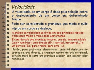 Velocidade
A velocidade de um corpo é dada pela relação entre
o deslocamento de um corpo em determinado
tempo.
Pode ser considerada a grandeza que mede o quão
rápido um corpo se desloca.
A análise da velocidade se divide em dois principais tópicos:
Velocidade Média e Velocidade Instantânea.
É considerada uma grandeza vetorial, ou seja, tem um módulo
(valor numérico), uma direção (Ex.: vertical, horizontal,...) e
um sentido (Ex.: para frente, para cima, ...).
 Porém, para problemas elementares, onde há deslocamento
apenas em uma direção, o chamado movimento unidimensional,
convém tratá-la como um grandeza escalar (com apenar valor
numérico).
 