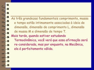 As três grandezas fundamentais comprimento, massa
  e tempo estão intimamente associadas à ideia de
  dimensão, dimensão de comprimento L, dimensão
  de massa M e dimensão de tempo T.
Mais tarde, quando estiver estudando
  Termodinâmica, você verá que essa afirmação será
  re-considerada, mas por enquanto, na Mecânica,
  ela é perfeitamente válida.
 