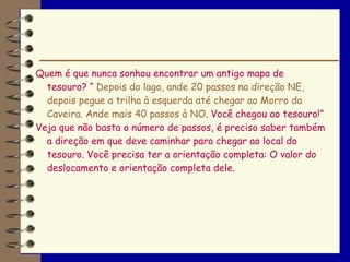 Quem é que nunca sonhou encontrar um antigo mapa de
  tesouro? “ Depois do lago, ande 20 passos na direção NE,
  depois pegue a trilha à esquerda até chegar ao Morro da
  Caveira. Ande mais 40 passos à NO. Você chegou ao tesouro!”
Veja que não basta o número de passos, é preciso saber também
  a direção em que deve caminhar para chegar ao local do
  tesouro. Você precisa ter a orientação completa: O valor do
  deslocamento e orientação completa dele.
 