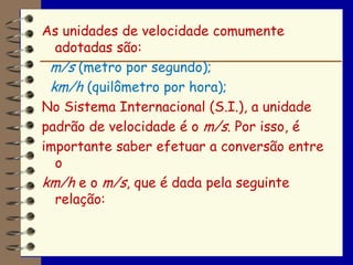 As unidades de velocidade comumente
  adotadas são:
 m/s (metro por segundo);
 km/h (quilômetro por hora);
No Sistema Internacional (S.I.), a unidade
padrão de velocidade é o m/s. Por isso, é
importante saber efetuar a conversão entre
  o
km/h e o m/s, que é dada pela seguinte
  relação:
 