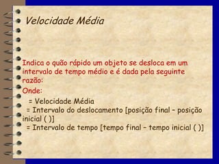 Velocidade Média



Indica o quão rápido um objeto se desloca em um
intervalo de tempo médio e é dada pela seguinte
razão:
Onde:
   = Velocidade Média
  = Intervalo do deslocamento [posição final – posição
inicial ( )]
  = Intervalo de tempo [tempo final – tempo inicial ( )]
 