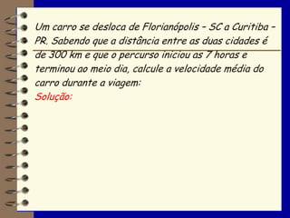 Um carro se desloca de Florianópolis – SC a Curitiba –
PR. Sabendo que a distância entre as duas cidades é
de 300 km e que o percurso iniciou as 7 horas e
terminou ao meio dia, calcule a velocidade média do
carro durante a viagem:
Solução:
 