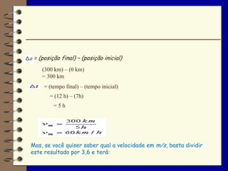 = (posição final) – (posição inicial)
    (300 km) – (0 km)
    = 300 km
     = (tempo final) – (tempo inicial)
       = (12 h) – (7h)
         =5h




Mas, se você quiser saber qual a velocidade em m/s, basta dividir
este resultado por 3,6 e terá:
 