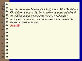 Um carro se desloca de Florianópolis – SC a Curitiba –
PR. Sabendo que a distância entre as duas cidades é
de 200km e que o percurso iniciou as 6horas e
terminou às 8horas, calcule a velocidade média do
carro durante a viagem:
Solução:
 