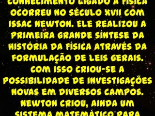 conhecimento ligado à Física
  ocorreu no século XVII com
 Issac Newton. Ele realizou a
  primeira grande síntese da
 história da Física através da
  formulação de leis gerais.
      Com isso criou-se a
possibilidade de investigações
  novas em diversos campos.
    Newton criou, ainda um
 