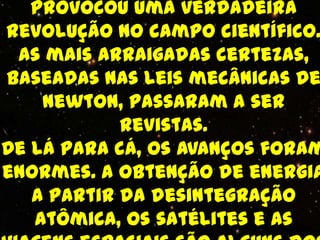 provocou uma verdadeira
revolução no campo científico.
 As mais arraigadas certezas,
baseadas nas leis mecânicas de
    Newton, passaram a ser
            revistas.
De lá para cá, os avanços foram
enormes. A obtenção de energia
   a partir da desintegração
   atômica, os satélites e as
 
