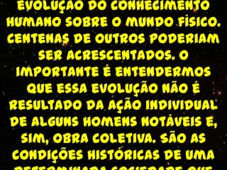 evolução do conhecimento
humano sobre o mundo físico.
Centenas de outros poderiam
     ser acrescentados. O
 importante é entendermos
   que essa evolução não é
resultado da ação individual
de alguns homens notáveis e,
  sim, obra coletiva. São as
 condições históricas de uma
 