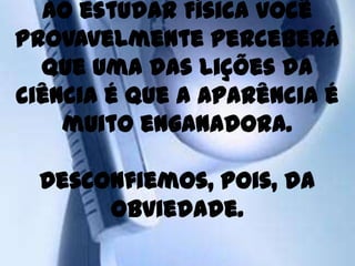 Ao estudar Física você
provavelmente perceberá
  que uma das lições da
ciência é que a aparência é
    muito enganadora.

  Desconfiemos, pois, da
       obviedade.
 