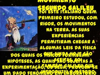 Movimento
             Segundo Galileu
             Foi este italiano quem
              primeiro estudou, com
               rigor, os movimentos
                  na Terra. As suas
                     experiências
               permitiram chegar a
               algumas leis da Física
   dos quais os que ainda hoje são
                 físicos formulam
                      aceitas. Foi
  hipóteses, as quais são sujeitas à
                também Galileu que
experimentação, ou seja, provoca-se
               introduziu o método
um dado fenômeno em laboratório
 