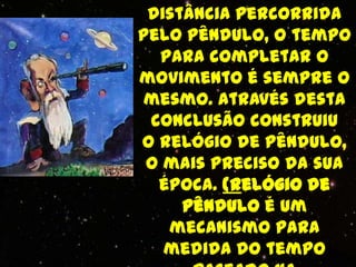 distância percorrida
pelo pêndulo, o tempo
  para completar o
movimento é sempre o
mesmo. Através desta
 conclusão construiu
o relógio de pêndulo,
 o mais preciso da sua
  época. (Relógio de
     pêndulo é um
   mecanismo para
   medida do tempo
 