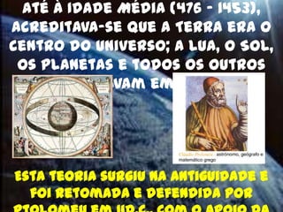 Até à Idade Média (476 – 1453),
acreditava-se que a Terra era o
centro do Universo; a Lua, o Sol,
 os planetas e todos os outros
 corpos giravam em seu redor.




Esta teoria surgiu na Antiguidade e
  foi retomada e defendida por
 