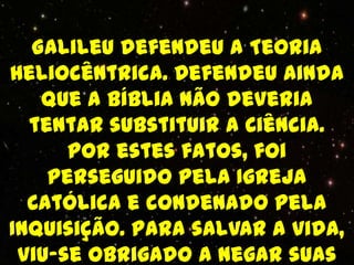 Galileu defendeu a Teoria
Heliocêntrica. Defendeu ainda
   que a Bíblia não deveria
  tentar substituir a Ciência.
      Por estes fatos, foi
    perseguido pela Igreja
  Católica e condenado pela
Inquisição. Para salvar a vida,
 viu-se obrigado a negar suas
 