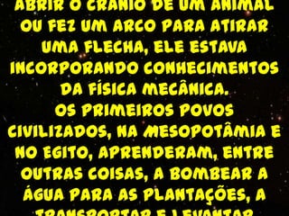 abrir o crânio de um animal
  ou fez um arco para atirar
    uma flecha, ele estava
incorporando conhecimentos
       da física mecânica.
      Os primeiros povos
civilizados, na Mesopotâmia e
 no Egito, aprenderam, entre
  outras coisas, a bombear a
  água para as plantações, a
 