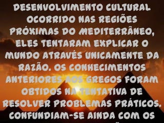 desenvolvimento cultural
    ocorrido nas regiões
 próximas do Mediterrâneo,
  eles tentaram explicar o
mundo através unicamente da
   razão. Os conhecimentos
anteriores aos gregos foram
   obtidos na tentativa de
resolver problemas práticos.
 Confundiam-se ainda com os
 