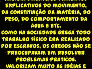 racionalmente os princípios
 explicativos do movimento,
da constituição da matéria, do
 peso, do comportamento da
          água e etc.
Como na sociedade grega todo
trabalho físico era realizado
por escravos, os gregos não se
  preocupavam em resolver
     problemas práticos.
 Valorizam muito as idéias e
 