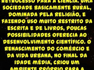 retrocesso para a ciência. Uma
sociedade basicamente rural,
  dominada pela religião, e
fazendo uso muito restrito da
  escrita e de livros, poucas
  possibilidades oferecia ao
desenvolvimento científico. O
 renascimento do comércio e
  da vida urbana, no final da
    idade média, criou um
 