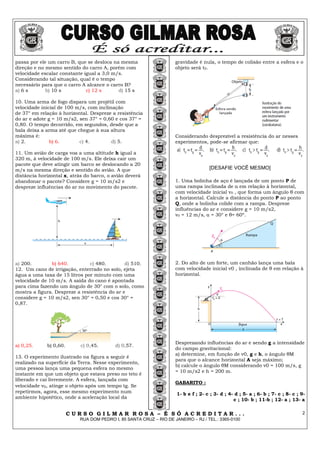 2
C U R S O G I L M A R R O S A – É S Ó A C R E D I T A R . . .
RUA DOM PEDRO I, 85 SANTA CRUZ – RIO DE JANEIRO – RJ / TEL.: 3365-0100
2
passa por ele um carro B, que se desloca na mesma
direção e no mesmo sentido do carro A, porém com
velocidade escalar constante igual a 3,0 m/s.
Considerando tal situação, qual é o tempo
necessário para que o carro A alcance o carro B?
a) 6 s b) 10 s c) 12 s d) 15 s
10. Uma arma de fogo dispara um projétil com
velocidade inicial de 100 m/s, com inclinação
de 37° em relação à horizontal. Despreze a resistência
do ar e adote g = 10 m/s2, sen 37° = 0,60 e cos 37° =
0,80. O tempo decorrido, em segundos, desde que a
bala deixa a arma até que chegue à sua altura
máxima é:
a) 2. b) 6. c) 4. d) 5.
11. Um avião de carga voa a uma altitude h igual a
320 m, à velocidade de 100 m/s. Ele deixa cair um
pacote que deve atingir um barco se deslocando a 20
m/s na mesma direção e sentido do avião. A que
distância horizontal x, atrás do barco, o avião deverá
abandonar o pacote? Considere g = 10 m/s2 e
despreze influências do ar no movimento do pacote.
a) 200. b) 640. c) 480. d) 510.
12. Um cano de irrigação, enterrado no solo, ejeta
água a uma taxa de 15 litros por minuto com uma
velocidade de 10 m/s. A saída do cano é apontada
para cima fazendo um ângulo de 30° com o solo, como
mostra a figura. Despreze a resistência do ar e
considere g = 10 m/s2, sen 30° = 0,50 e cos 30° =
0,87.
a) 0,25. b) 0,60. c) 0,45. d) 0,57.
13. O experimento ilustrado na figura a seguir é
realizado na superfície da Terra. Nesse experimento,
uma pessoa lança uma pequena esfera no mesmo
instante em que um objeto que estava preso no teto é
liberado e cai livremente. A esfera, lançada com
velocidade v0, atinge o objeto após um tempo tg. Se
repetirmos, agora, esse mesmo experimento num
ambiente hipotético, onde a aceleração local da
gravidade é nula, o tempo de colisão entre a esfera e o
objeto será t0.
Considerando desprezível a resistência do ar nesses
experimentos, pode-se afirmar que:
[DESAFIE VOCÊ MESMO]
1. Uma bolinha de aço é lançada de um ponto P de
uma rampa inclinada de α em relação à horizontal,
com velocidade inicial v0 , que forma um ângulo θ com
a horizontal. Calcule a distância do ponto P ao ponto
Q, onde a bolinha colide com a rampa. Despreze
influências do ar e considere g = 10 m/s2,
v0 = 12 m/s, α = 30° e θ= 60º.
2. Do alto de um forte, um canhão lança uma bala
com velocidade inicial v0 , inclinada de θ em relação à
horizontal.
Desprezando influências do ar e sendo g a intensidade
do campo gravitacional:
a) determine, em função de v0, g e h, o ângulo θM
para que o alcance horizontal A seja máximo;
b) calcule o ângulo θM considerando v0 = 100 m/s, g
= 10 m/s2 e h = 200 m.
GABARITO :
1- b e f ; 2- c ; 3- d ; 4- d ; 5- a ; 6- b ; 7- c ; 8- c ; 9-
c ; 10- b ; 11-b ; 12- a ; 13- a
 