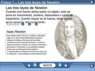 Física 1 – Las tres leyes de Newton 
Las tres leyes de Newton 
Cuando una fuerza actúa sobre un objeto, este se 
pone en movimiento, acelera, desacelera o varía su 
trayectoria. Cuanto mayor es la fuerza, tanto mayor 
es la variación del movimiento. 
Ejemplo: 1 2 3 
Isaac Newton 
Isaac Newton (1642-1727) fue un científico y matemático 
inglés. En su libro Principia Mathematica recopiló los 
hallazgos de Galileo en tres leyes del movimiento. 
La primera enuncia el principio de inercia: un cuerpo en 
reposo permanece en reposo y un cuerpo en movimiento 
permanece en movimiento y a una velocidad constante 
siempre que no intervengan fuerzas externas. 
La segunda define una fuerza en función de su masa y de 
su aceleración, y esto constituye la primera distinción clara 
INICIO 
 