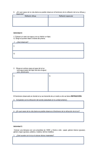 6. ¿En qué casos de la vida diaria es posible observar el fenómeno de la reflexión de la luz difusa y
   especular?
              Reflexión difusa                                Reflexión especular




Actividad 2:

i) Colocar un vaso con agua y en su interior un lápiz.
ii) Dirigir el puntero láser a través del prisma.

 1. ¿Qué observas?

i)



ii)




2. Dibuja en ambos casos el paso de la luz
   - aire-agua (paso del lápiz del aire al agua)
   - aire- prisma-aire.

i)                                                 ii)




El fenómeno observado en donde la luz se transmite de un medio a otro se llama REFRACCIÓN.

3. Compáralo con la refracción del sonido (estudiado en la unidad anterior).




4. ¿En qué casos de la vida diaria es posible observar el fenómeno de la refracción de la luz?




Actividad 3:

 Colocar una lámpara con una ampolleta de 100W. y frente a ella : papel, género blanco (grueso),
género negro (grueso), plástico, madera, lámina metálica

1. ¿Qué sucede con la luz al colocar dichos materiales?
 