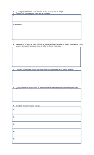 2. ¿La luz pasa totalmente o una fracción de ella en cada uno de ellos?
3. Formula una hipótesis para cada uno de los casos.
2




3.- Hipótesis:




4. Investiga en tu texto de física o libros de óptica la diferencia entre un objeto transparente y uno
   opaco y las características del paso de la luz en dichos materiales.




5. Compara lo observado con la absorción del sonido (estudiado en la unidad anterior).




6. ¿En qué casos de la vida diaria es posible observar el fenómeno de la absorción de la luz?




7. Escribe 6 Conclusiones del trabajo:

1)



2)



3)



4)



5)
 