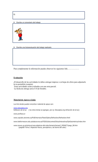 6)



8. Escribe un comentario del trabajo:




9. Escribe una Autoevaluación del trabajo realizado:




Para complementar la información puedes observar los siguientes link………………



Evaluación

 El desarrollo de las actividades lo debes entregar impreso o en hojas de oficio para adjuntarlo
en tu portafolio (carpeta).
 Estas actividades serán evaluadas con una nota parcial.
 La fecha de entrega será el 14 de Octubre.




Material de Apoyo o Links

Los link donde pueden encontrar material de apoyo son:

www.educaplus.org
Reflexion de la luz ( los otros temas se agregan, por ej. Educaplus.org:refracción de la luz)

www.profisica.cl

www.uspcale.utoronto.ca/PUB/Harrison/Flash/Optics/Refraction/Refraction.html

www.teleformacion.edu.aytolacoruna.es/FISICA/document/fisicaInteractiva/OptGeometrica/index.htm

www.ocwus.us.es/pintura/usos-plasticos-del-color/temario/temas2_IMSWCT/page_08.htm
     (page08 Tema 2 Aspectos físicos, perceptivos y de teoría del color)
 