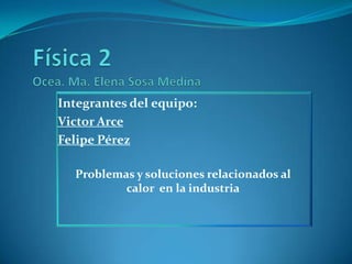 Física 2 Ocea. Ma. Elena Sosa Medina Integrantes del equipo: Victor Arce Felipe Pérez Problemas y soluciones relacionados al calor  en la industria 