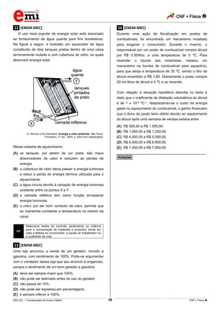 CNF  Física 
_________________________________________________________________________________________________________________________
___________________________________________________________________________________________________________________________________________________________________________________________________________________________________________________________________________________________________________________________________________________________________________________________________________________________ _____________________________________________________________________________________________________________
SEE-AC  Coordenação de Ensino Médio CNF  Física 58
.12. (ENEM-MEC)
O uso mais popular de energia solar está associado
ao fornecimento de água quente para fins domésticos.
Na figura a seguir, é ilustrado um aquecedor de água
constituído de dois tanques pretos dentro de uma caixa
termicamente isolada e com cobertura de vidro, os quais
absorvem energia solar.
A. Hinrichs e M. Kleinbach. Energia e meio ambiente. São Paulo:
Thompson, 3.ª ed., 2004, p. 529 (com adaptações).
Nesse sistema de aquecimento,
(A) os tanques, por serem de cor preta, são maus
absorvedores de calor e reduzem as perdas de
energia.
(B) a cobertura de vidro deixa passar a energia luminosa
e reduz a perda de energia térmica utilizada para o
aquecimento.
(C) a água circula devido à variação de energia luminosa
existente entre os pontos X e Y.
(D) a camada refletiva tem como função armazenar
energia luminosa.
(E) o vidro, por ser bom condutor de calor, permite que
se mantenha constante a temperatura no interior da
caixa.
H7
Selecionar testes de controle, parâmetros ou critérios
para a comparação de materiais e produtos, tendo em
vista a defesa do consumidor, a saúde do trabalhador ou
a qualidade de vida.
.13. (ENEM-MEC)
Uma loja anunciou a venda de um gerador, movido a
gasolina, com rendimento de 100%. Pode-se argumentar
com o vendedor dessa loja que seu anúncio é enganoso,
porque o rendimento de um bom gerador a gasolina
(A) deve ser sempre maior que 100%.
(B) não pode ser estimado antes do uso do gerador.
(C) não passa de 10%.
(D) não pode ser expresso em porcentagens.
(E) é sempre inferior a 100%.
.14. (ENEM-MEC)
Durante uma ação de fiscalização em postos de
combustíveis, foi encontrado um mecanismo inusitado
para enganar o consumidor. Durante o inverno, o
responsável por um posto de combustível compra álcool
por R$ 0,50/litro, a uma temperatura de 5 ºC. Para
revender o líquido aos motoristas, instalou um
mecanismo na bomba de combustível para aquecê-lo,
para que atinja a temperatura de 35 ºC, sendo o litro de
álcool revendido a R$ 1,60. Diariamente o posto compra
20 mil litros de álcool a 5 ºC e os revende.
Com relação à situação hipotética descrita no texto e
dado que o coeficiente de dilatação volumétrica do álcool
é de 1 x 10–3 ºC–1, desprezando-se o custo da energia
gasta no aquecimento do combustível, o ganho financeiro
que o dono do posto teria obtido devido ao aquecimento
do álcool após uma semana de vendas estaria entre
(A) R$ 500,00 e R$ 1.000,00.
(B) R$ 1.050,00 e R$ 1.250,00.
(C) R$ 4.000,00 e R$ 5.000,00.
(D) R$ 6.000,00 e R$ 6.900,00.
(E) R$ 7.000,00 e R$ 7.950,00.
________________________________________________
*Anotações*
 