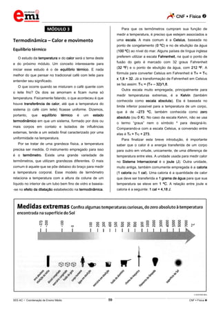 CNF  Física 
_________________________________________________________________________________________________________________________
___________________________________________________________________________________________________________________________________________________________________________________________________________________________________________________________________________________________________________________________________________________________________________________________________________________________ _____________________________________________________________________________________________________________
SEE-AC  Coordenação de Ensino Médio CNF  Física 59
*MÓDULO 3*
Termodinâmica – Calor e movimento
Equilíbrio térmico
O estudo da temperatura e do calor será o tema deste
e do próximo módulo. Um conceito interessante para
iniciar esse estudo é o de equilíbrio térmico. E nada
melhor do que pensar no tradicional café com leite para
entender seu significado.
O que ocorre quando se misturam o café quente com
o leite frio? Os dois se amornam e ficam numa só
temperatura. Fisicamente falando, o que aconteceu é que
houve transferência de calor, até que a temperatura do
sistema (o café com leite) ficasse uniforme. Dizemos,
portanto, que equilíbrio térmico é um estado
termodinâmico em que um sistema, formado por dois ou
mais corpos em contato e isolados de influências
externas, tende a um estado final caracterizado por uma
uniformidade na temperatura.
Por se tratar de uma grandeza física, a temperatura
precisa ser medida. O instrumento empregado para isso
é o termômetro. Existe uma grande variedade de
termômetros, que utilizam grandezas diferentes. O mais
comum é aquele que se põe debaixo do braço para medir
a temperatura corporal. Esse modelo de termômetro
relaciona a temperatura com a altura da coluna de um
líquido no interior de um tubo bem fino de vidro e baseia-
-se no efeito da dilatação estabelecido na termodinâmica.
Para que os termômetros cumpram sua função de
medir a temperatura, é preciso que estejam associados a
uma escala. A mais comum é a Celsius, baseada no
ponto de congelamento (0 ºC) e no de ebulição da água
(100 ºC) ao nível do mar. Alguns países de língua inglesa
preferem utilizar a escala Fahrenheit, na qual o ponto de
fusão do gelo é marcado com 32 graus Fahrenheit
(32 ºF) e o ponto de ebulição da água, com 212 ºF. A
fórmula para converter Celsius em Fahrenheit é TºF = TºC
x 1,8 + 32. Já a transformação de Fahrenheit em Celsius
se faz assim: TºC = (TºF – 32)/1,8.
Outra escala muito empregada, principalmente para
medir temperaturas extremas, é a Kelvin (também
conhecida como escala absoluta). Ela é baseada no
limite inferior possível para a temperatura de um corpo,
que é de –273 ºC, também conhecida como zero
absoluto (ou 0 K). No caso da escala Kelvin, não se usa
o termo “graus” nem o símbolo º para designá-lo.
Comparando-a com a escala Celsius, a conversão entre
elas é TK = TºC + 273.
Para finalizar esta breve introdução, é importante
saber que o calor é a energia transferida de um corpo
para outro em virtude, unicamente, de uma diferença de
temperatura entre eles. A unidade usada para medir calor
no Sistema Internacional é o joule (J). Outra unidade,
muito antiga, também comumente empregada é a caloria
(1 caloria ou 1 cal). Uma caloria é a quantidade de calor
que deve ser transferida a 1 grama de água para que sua
temperatura se eleve em 1 ºC. A relação entre joule e
caloria é a seguinte: 1 cal = 4,18 J.
EDITORA MOL
 