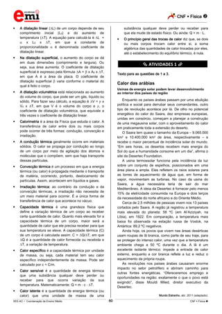 CNF  Física 
_________________________________________________________________________________________________________________________
___________________________________________________________________________________________________________________________________________________________________________________________________________________________________________________________________________________________________________________________________________________________________________________________________________________________ _____________________________________________________________________________________________________________
SEE-AC  Coordenação de Ensino Médio CNF  Física 60
 A dilatação linear ( L) de um corpo depende de seu
comprimento inicial (L0) e do aumento de
temperatura ( T). A equação para calculá-la é L =
x L0 x T, em que a constante de
proporcionalidade é denominada coeficiente de
dilatação linear.
 Na dilatação superficial, o aumento do corpo se dá
em duas dimensões (comprimento e largura). Ou
seja, sua área aumenta. O coeficiente de dilatação
superficial é expresso pela fórmula A = x A0 x T,
em que A é a área da placa. O coeficiente de
dilatação superficial varia conforme o material do
qual é feito o corpo.
 A dilatação volumétrica está relacionada ao aumento
do volume do corpo, que pode ser um gás, líquido ou
sólido. Para fazer seu cálculo, a equação é V = x
V0 x T, em que V é o volume do corpo e , o
coeficiente de dilatação volumétrica, que equivale a
três vezes o coeficiente de dilatação linear.
 Calorimetria é a área da Física que estuda o calor. A
transferência de calor entre dois ou mais corpos
pode ocorrer de três formas: condução, convecção e
irradiação.
 A condução térmica geralmente ocorre em materiais
sólidos. O calor se propaga por condução ao longo
de um corpo por meio da agitação dos átomos e
moléculas que o compõem, sem que haja transporte
dessas partículas.
 Convecção térmica é um processo em que a energia
térmica (ou calor) é propagada mediante o transporte
de matéria, ocorrendo, portanto, deslocamento de
partículas. Assim, acontecem em líquidos e gases.
 Irradiação térmica: ao contrário da condução e da
convecção térmicas, a irradiação não necessita de
um meio material para ocorrer. É a única forma de
transferência de calor que acontece no vácuo.
 Capacidade térmica é uma grandeza física que
define a variação térmica de um corpo ao receber
certa quantidade de calor. Quanto mais elevada for a
capacidade térmica de um corpo, maior será a
quantidade de calor que ele precisa receber para que
sua temperatura se eleve. A capacidade térmica (C)
de um corpo é calculada assim: C = Q/ T, em que
Q é a quantidade de calor fornecida ou recebida e
T, a variação de temperatura.
 Calor específico é a capacidade térmica por unidade
de massa, ou seja, cada material tem seu calor
específico independentemente da massa. Pode ser
calculado por c = C/m.
 Calor sensível é a quantidade de energia térmica
que uma substância qualquer deve perder ou
receber para que ocorra variação da sua
temperatura. Matematicamente: Q = m c T.
 Calor latente é a quantidade de energia térmica (ou
calor) que uma unidade de massa de uma
substância qualquer deve perder ou receber para
que ela mude de estado físico. Ou ainda: Q = m L.
 O princípio geral das trocas de calor diz que, se dois
ou mais corpos trocam calor entre si, a soma
algébrica das quantidades de calor trocadas por eles,
até o estabelecimento do equilíbrio térmico, é nula.
********** ATIVIDADES 1 **********
Texto para as questões de 1 a 3.
Calor das arábias
Usinas de energia solar podem levar desenvolvimento
ao interior dos países da região
Enquanto os países árabes passam por uma ebulição
política e social para derrubar seus comandantes, outro
tipo de revolução acontece por lá. De olho no potencial
energético do calor do Saara, dez empresas europeias,
unidas em consórcio, começam a planejar a construção
de uma megausina solar, com o aproveitamento do calor
em praticamente toda a extensão do deserto.
O Saara tem quase o tamanho da Europa – 9.065.000
km2 e 10.400.000 km2 de área, respectivamente – e
recebe o maior percentual de incidência solar do mundo.
“Em seis horas, os desertos recebem mais energia do
Sol do que a humanidade consome em um dia”, afirma o
site da Desertec Foundation.
A usina termossolar funciona pela incidência da luz
sobre um conjunto de espelhos, posicionados em uma
área plana e ampla. Eles refletem os raios solares para
as torres de aquecimento de água que, em forma de
vapor, movimentam as turbinas. No caso da usina do
Saara, a água necessária teria de sair do mar
Mediterrâneo. A ideia da Desertec é fornecer pelo menos
15% da eletricidade consumida na Europa e dois terços
da necessidade do norte africano e do Oriente Médio.
Cerca de 2,5 milhões de pessoas vivem nos 13 países
cortados pelo Saara. A região já registrou a temperatura
mais elevada do planeta: 58 ºC (em Al’Aziziyah, na
Líbia), em 1922. Em comparação, a temperatura mais
baixa foi observada na estação russa de Vostok, na
Antártica: 89,2 ºC negativos.
Ainda hoje, os povos que vivem nas áreas desérticas
usam roupas de lã branca, como parte de seu traje, para
se proteger do intenso calor, uma vez que a temperatura
ambiente chega a 50 ºC durante o dia. A lã é um
excelente isolante térmico: impede a entrada de calor
externo, enquanto a cor branca reflete a luz e reduz o
aquecimento da própria roupa.
As revoluções nos países árabes causaram enorme
impacto no setor petrolífero e abriram caminho para
outras fontes energéticas. “Ofereceremos emprego e
oportunidades na região; exatamente o que o povo está
exigindo”, disse Mouldi Miled, diretor executivo da
Desertec.
Mundo Estranho, abr. 2011 (adaptado).
 