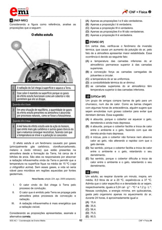 CNF  Física 
_________________________________________________________________________________________________________________________
___________________________________________________________________________________________________________________________________________________________________________________________________________________________________________________________________________________________________________________________________________________________________________________________________________________________ _____________________________________________________________________________________________________________
SEE-AC  Coordenação de Ensino Médio CNF  Física 62
.8. (INEP-MEC)
Considerando a figura como referência, analise as
proposições que a seguem:
O efeito estufa é um fenômeno causado por gases
(principalmente gás carbônico, clorofluorcarboneto,
metano e óxido nitroso) que estão presentes na
atmosfera desde a formação da Terra, há cerca de 4
bilhões de anos. São eles os responsáveis por absorver
a radiação infravermelha vinda da Terra e permitir que a
temperatura na superfície fique na média de 15 ºC (veja
o infográfico acima). Sem esses gases, a vida só seria
viável para micróbios em regiões aquecidas por fontes
geotermais.
Nova Escola, edição 224, ago. 2009 (adaptado).
I. O calor vindo do Sol chega à Terra pelo
processo de condução.
II. O calor que é emitido pela Terra se propaga pela
atmosfera pelos processos de convecção e
radiação.
III. A radiação infravermelha é mais energética que
a radiação visível.
Considerando as proposições apresentadas, assinale a
alternativa correta.
(A) Apenas as proposições I e II são verdadeiras.
(B) Apenas a proposição I é verdadeira.
(C) Apenas a proposição III é verdadeira.
(D) Apenas as proposições II e III são verdadeiras.
(E) Apenas a proposição II é verdadeira.
.9. (FCMSC-SP)
Em certos dias, verifica-se o fenômeno da inversão
térmica, que causa um aumento da poluição do ar, pelo
fato de a atmosfera apresentar maior estabilidade. Essa
ocorrência é devido ao seguinte fato:
(A) a temperatura das camadas inferiores do ar
atmosférico permanece superior à das camadas
superiores.
(B) a convecção força as camadas carregadas de
poluentes a circular.
(C) a temperatura do ar se uniformiza.
(D) a condutibilidade térmica do ar diminui.
(E) as camadas superiores do ar atmosférico têm
temperatura superior à das camadas inferiores.
.10. (UFSCar-SP)
Um grupo de amigos compra barras de gelo para um
churrasco, num dia de calor. Como as barras chegam
com algumas horas de antecedência, alguém sugere que
sejam envolvidas num grosso cobertor para evitar que
derretam demais. Essa sugestão:
(A) é absurda, porque o cobertor vai aquecer o gelo,
derretendo-o ainda mais depressa.
(B) é absurda, porque o cobertor facilita a troca de calor
entre o ambiente e o gelo, fazendo com que ele
derreta ainda mais depressa.
(C) é inócua, pois o cobertor não fornece nem absorve
calor ao gelo, não alterando a rapidez com que o
gelo derrete.
(D) faz sentido, porque o cobertor facilita a troca de calor
entre o ambiente e o gelo, retardando o seu
derretimento.
(E) faz sentido, porque o cobertor dificulta a troca de
calor entre o ambiente e o gelo, retardando o seu
derretimento.
.11. (UERJ)
Um adulto, ao respirar durante um minuto, inspira, em
média, 8,0 litros de ar a 20 ºC, expelindo-os a 37 ºC.
Admita que o calor específico e a densidade do ar sejam,
respectivamente, iguais a 0,24 cal g–1 ºC–1 e 1,2 g L–1.
Nessas condições, a energia mínima, em quilocalorias,
gasta pelo organismo apenas no aquecimento do ar,
durante 24 horas, é aproximadamente igual a:
(A) 15,4.
(B) 35,6.
(C) 56,4.
(D) 75,5.
(E) 80,5.
 