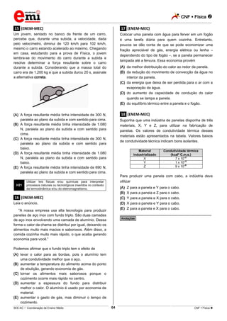 CNF  Física 
_________________________________________________________________________________________________________________________
___________________________________________________________________________________________________________________________________________________________________________________________________________________________________________________________________________________________________________________________________________________________________________________________________________________________ _____________________________________________________________________________________________________________
SEE-AC  Coordenação de Ensino Médio CNF  Física 64
.15. (ENEM-MEC)
Um jovem, sentado no banco da frente de um carro,
percebe que, durante uma subida, a velocidade, dada
pelo velocímetro, diminui de 120 km/h para 102 km/h,
mesmo o carro estando acelerado ao máximo. Chegando
em casa, estudando para a prova de Física, o jovem
lembra-se do movimento do carro durante a subida e
resolve determinar a força resultante sobre o carro
durante a subida. Considerando que a massa total do
carro era de 1.200 kg e que a subida durou 20 s, assinale
a alternativa correta.
(A) A força resultante média tinha intensidade de 300 N,
paralela ao plano da subida e com sentido para cima.
(B) A força resultante média tinha intensidade de 1.080
N, paralela ao plano da subida e com sentido para
cima.
(C) A força resultante média tinha intensidade de 300 N,
paralela ao plano da subida e com sentido para
baixo.
(D) A força resultante média tinha intensidade de 1.080
N, paralela ao plano da subida e com sentido para
baixo.
(E) A força resultante média tinha intensidade de 690 N,
paralela ao plano da subida e com sentido para cima.
H21
Utilizar leis físicas e/ou químicas para interpretar
processos naturais ou tecnológicos inseridos no contexto
da termodinâmica e/ou do eletromagnetismo.
.16. (ENEM-MEC)
Leia o anúncio.
“A nossa empresa usa alta tecnologia para produzir
panelas de aço inox com fundo triplo. São duas camadas
de aço inox envolvendo uma camada de alumínio. Dessa
forma o calor da chama se distribui por igual, deixando os
alimentos muito mais macios e saborosos. Além disso, a
comida cozinha muito mais rápido, o que acaba gerando
economia para você.”
Podemos afirmar que o fundo triplo tem o efeito de
(A) levar o calor para as bordas, pois o alumínio tem
uma condutividade melhor que o aço.
(B) aumentar a temperatura do alimento acima do ponto
de ebulição, gerando economia de gás.
(C) tornar os alimentos mais saborosos porque o
cozimento ocorre mais rápido no centro.
(D) aumentar a espessura do fundo para distribuir
melhor o calor. O alumínio é usado por economia de
material.
(E) aumentar o gasto de gás, mas diminuir o tempo de
cozimento.
.17. (ENEM-MEC)
Colocar uma panela com água para ferver em um fogão
é uma tarefa diária para quem cozinha. Entretanto,
poucos se dão conta de que se pode economizar uma
fração apreciável de gás, energia elétrica ou lenha –
dependendo do tipo de fogão –, se a panela permanecer
tampada até a fervura. Essa economia provém
(A) da melhor distribuição do calor ao redor da panela.
(B) da redução do movimento de convecção da água no
interior da panela.
(C) da energia que deixa de ser perdida para o ar com a
evaporação da água.
(D) do aumento da capacidade de condução do calor
quando se tampa a panela.
(E) do equilíbrio térmico entre a panela e o fogão.
.18. (ENEM-MEC)
Suponha que uma indústria de panelas disponha de três
materiais, X, Y e Z, para utilizar na fabricação de
panelas. Os valores de condutividade térmica desses
materiais estão apresentados na tabela. Valores baixos
de condutividade técnica indicam bons isolantes.
Material
industrializado
Condutividade térmica
(kcalº C.m.s.)
X 7 x 10–2
Y 1 x 10–3
Z 9 x 10–6
Para produzir uma panela com cabo, a indústria deve
utilizar
(A) Z para a panela e Y para o cabo.
(B) X para a panela e Z para o cabo.
(C) Y para a panela e X para o cabo.
(D) X para a panela e Y para o cabo.
(E) Z para a panela e X para o cabo.
________________________________________________
*Anotações*
 