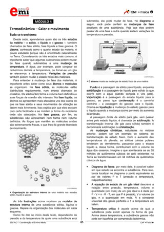 CNF  Física 
_________________________________________________________________________________________________________________________
___________________________________________________________________________________________________________________________________________________________________________________________________________________________________________________________________________________________________________________________________________________________________________________________________________________________ _____________________________________________________________________________________________________________
SEE-AC  Coordenação de Ensino Médio CNF  Física 65
*MÓDULO 4*
Termodinâmica – Calor e movimento
Tudo se transforma
Desde cedo, aprendemos quais são os três estados
da matéria – o sólido, o líquido e o gasoso –, também
chamados de fase sólida, fase líquida e fase gasosa. O
plasma, conhecido como o quarto estado da matéria, é
pouco estudado porque não é encontrado naturalmente
na Terra. Considerando os três estados mais comuns, é
importante saber que algumas substâncias podem mudar
de fase quando submetidas a uma mudança de
temperatura. A água, por exemplo, pode congelar se
reduzirmos demais a temperatura, ou tornar-se um gás
se elevarmos a temperatura. Variações de pressão
também podem mudar o estado físico dos materiais.
Para entender a mudança de fase dos materiais, é
importante antes saber como seus átomos e moléculas
se organizam. Na fase sólida, as moléculas estão
distribuídas regularmente, num arranjo chamado de
cristalino. Os sólidos têm forma e volume bem definidos e
suas forças de coesão são intensas. Na fase líquida, os
átomos se apresentam mais afastados uns dos outros do
que na fase sólida e seus movimentos de vibração se
fazem mais livremente. Isso explica por que eles escoam
com certa facilidade e se moldam à forma do recipiente
onde são colocados. Na fase gasosa, por fim, as
substâncias não apresentam nem forma nem volume
definidos. As forças que mantêm as moléculas unidas
são extremamente fracas, o que lhes dá grande liberdade
de movimento.
EDITORA MOL
 Organização da estrutura interna de uma matéria nos estados
sólido, líquido e gasoso
As três ilustrações acima mostram os modelos de
estrutura interna de uma substância sólida, líquida e
gasosa. Repare na organização das moléculas em cada
esquema.
Como foi dito no início deste texto, dependendo da
pressão e da temperatura às quais uma substância está
submetida, ela pode mudar de fase. No diagrama a
seguir, você pode conferir as mudanças de fase
possíveis de uma substância. Veja que elas podem
passar de uma fase a outra quando sofrem variações de
temperatura e pressão.
EDITORA MOL
 O sistema mostra as mudanças de estado físico de uma matéria
Fusão é a passagem de sólido para líquido, enquanto
solidificação é a passagem de líquido para sólido (o que
ocorre com a água quando congela e vira gelo).
Vaporização é a passagem do estado líquido para o
gasoso, ao passo que condensação é o caminho
contrário – a passagem do gasoso para o líquido.
Chama-se liquefação a mudança do estado gasoso para
o líquido quando a mudança ocorre por meio do aumento
da pressão.
A passagem direta de sólido para gás, sem passar
antes pelo estado líquido, é chamada de sublimação. A
transformação inversa (de gás para sólido) também é
denominada sublimação ou cristalização.
As mudanças climáticas, estudadas no módulo
anterior, podem ser um exemplo de sistema de
transformação de estado físico. Com o aumento das
temperaturas do planeta, as sólidas calotas polares
tenderiam ao derretimento, passando para o estado
líquido e, dessa forma, contribuiriam com o volume de
água dos oceanos. Imagine o que aconteceria se os 38
milhões de quilômetros cúbicos de gelo existentes na
Terra se transformassem em 34 milhões de quilômetros
cúbicos de água.
 Diagrama de fases: por meio dele, é possível saber
em que estado se encontra a substância. Para isso,
basta localizar no diagrama o ponto equivalente ao
par de valores P e T (pressão e temperatura,
respectivamente).
 A equação de estado de um gás ideal descreve a
relação entre pressão, temperatura, volume e
quantidade (em mols) de um gás ideal e é dada por
P V = n R T, em que P é pressão, V o volume do
gás, n a quantidade em mols, R a constante
universal dos gases perfeitos e T a temperatura em
kelvin.
 Temperatura crítica é aquela acima da qual a
substância pode existir apenas na forma de gás.
Acima dessa temperatura, a substância gasosa não
pode ser liquefeita por compressão isotérmica.
 