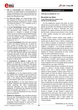 CNF  Física 
_________________________________________________________________________________________________________________________
___________________________________________________________________________________________________________________________________________________________________________________________________________________________________________________________________________________________________________________________________________________________________________________________________________________________ _____________________________________________________________________________________________________________
SEE-AC  Coordenação de Ensino Médio CNF  Física 66
 Gás é a denominação para substâncias que se
encontram no estado gasoso e cuja temperatura é
superior à temperatura crítica; caso a temperatura da
substância seja inferior à sua temperatura crítica, ela
passa a ser chamada de vapor.
 Lei Geral dos Gases: nas transformações gerais,
sem variação do número de mols do gás, e com
variação de pressão, temperatura e volume, é válida
a Lei Geral dos Gases: P V/T = constante, ou Pinicial
Vinicial / Tinicial = Pfinal Vfinal / Tfinal.
 1.ª Lei da Termodinâmica: também conhecida como
Princípio da Conservação de Energia, estabelece
uma equivalência entre trabalho e calor. Seu
enunciado é o seguinte: a variação de energia
interna ( U) de um sistema é igual à diferença entre
o calor (Q) trocado com o meio externo e o trabalho
( ) por ele utilizado durante a transformação. A
fórmula matemática da 1.ª Lei da Termodinâmica é
dada por U = Q – .
 2.ª Lei da Termodinâmica: afirma que não é possível
construir uma máquina térmica que, ao operar em
ciclo, converta em trabalho todo o calor que for
fornecido a ela por uma fonte quente. Uma parte do
calor será rejeitada e absorvida por uma fonte fria.
 O inventor escocês James Watt criou, por volta de
1770, uma das máquinas térmicas mais eficientes
inventadas até então. A partir dela, vários modelos
mais avançados foram construídos. É considerada
um dos principais fatores que levaram à Revolução
Industrial, no século XVIII.
 O funcionamento da máquina a vapor de Watt
depende da existência de uma fonte quente (ou
térmica), que injeta calor no sistema. O calor gerado
(Q1) é utilizado para realizar um trabalho ( ) qualquer
(como colocar uma turbina em funcionamento ou
mover um pistão). Parte desse calor (Q2) é rejeitada
e segue para uma fonte fria.
 O rendimento ( ) de uma máquina térmica é dado
pela relação entre o trabalho ( ) que ela realiza em
cada ciclo e o calor (Q1) absorvido durante o ciclo.
Logo, = /Q1. Quanto maior for o trabalho realizado
por uma máquina, melhor será o seu rendimento.
 O ciclo de Carnot é um dos ciclos térmicos mais
eficientes. Idealizado pelo engenheiro francês Sadi
Carnot, baseia-se em duas transformações
isotérmicas alternadas com duas transformações
adiabáticas. O rendimento das máquinas de Carnot
pode ser calculado pela fórmula = 1 – T2/T1, em
que T1 e T2 são as temperaturas em kelvin da fonte
quente e da fonte fria.
 Eficiência do refrigerador: essa importante grandeza
física da área da termodinâmica pode ser medida
pela fórmula = Q2/ . Como Q1 = + Q2, temos que
= Q1 – Q2. Logo, = Q2/(Q1 – Q2). Caso um
refrigerador funcione baseado no ciclo de Carnot,
sua eficiência será expressa por = T2/(T1 – T2).
********** ATIVIDADES 1 **********
Texto para as questões de 1 a 3.
De encher os olhos
Luzes fantasmagóricas colorem o céu
durante as auroras polares
Um dos espetáculos naturais mais belos do nosso
planeta são as auroras polares, um fenômeno luminoso
gerado nas camadas mais elevadas da atmosfera (400 a
800 quilômetros de altura) e observado com maior
frequência nas regiões próximas aos polos do planeta.
No Polo Norte, chama-se aurora boreal; no Sul, austral.
O “show” também acontece em outros planetas do
Sistema Solar.
Essas auroras ocorrem quando nosso planeta é
atingido por ventos solares, um fluxo rarefeito de plasma
quente (gás de elétrons livres e cátions), emitidos pelo
Sol em todas as direções. Ao alcançarem a atmosfera,
essas partículas elétricas se chocam com os átomos de
oxigênio e nitrogênio – num processo semelhante à
ionização (eletrificação) de gases que faz acender o tubo
de uma lâmpada fluorescente. Esses choques produzem
radiação em diversos comprimentos de onda, criando
assim as cores características da aurora.
“Enquanto a luz emitida pelo nitrogênio tem um tom
avermelhado, a do oxigênio produz um tom esverdeado
ou próximo do vermelho”, afirma Augusto José Pereira
Filho, do Instituto Astronômico e Geofísico da USP. “O
campo magnético da Terra nos protege dessas partículas
emitidas pelo Sol, que viajam a 400 km/s.
Um elemento essencial para a existência das auroras
polares é o plasma, o tal gás ionizado constituído de
elétrons livres, íons e átomos neutros. Descoberto
apenas no século passado, o plasma, para a Física, é o
quarto estado (ou fase) da matéria. Embora não seja
encontrado naturalmente em nosso planeta, o plasma
representa 99,99% da matéria visível do universo. Uma
de suas características mais importantes é a tendência
que esse estado tem de permanecer eletricamente
neutro, equilibrando sua carga elétrica negativa e positiva
em cada porção de volume de matéria. Nos últimos anos,
o termo ganhou popularidade por causa das TVs de
plasma. A grande inovação desse tipo de aparelho está
na maneira como os pixels, pequenos pontos luminosos,
formam a imagem na tela. Embora o plasma seja
desconhecido de muita gente, não há quem não tenha
ouvido falar dos demais estados da matéria. O curioso é
que muitas substâncias, como a água, podem ser
encontradas nos estados sólido, líquido e gasoso num
mesmo ambiente.
Mundo Estranho, ago. 2001 (adaptado).
 