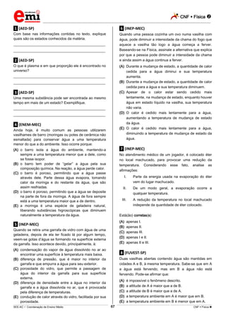 CNF  Física 
_________________________________________________________________________________________________________________________
___________________________________________________________________________________________________________________________________________________________________________________________________________________________________________________________________________________________________________________________________________________________________________________________________________________________ _____________________________________________________________________________________________________________
SEE-AC  Coordenação de Ensino Médio CNF  Física 67
.1. (AED-SP)
Com base nas informações contidas no texto, explique
quais são os estados conhecidos da matéria.
___________________________________________________
___________________________________________________
.2. (AED-SP)
O que é plasma e em que proporção ele é encontrado no
universo?
___________________________________________________
___________________________________________________
.3. (AED-SP)
Uma mesma substância pode ser encontrada ao mesmo
tempo em mais de um estado? Exemplifique.
___________________________________________________
___________________________________________________
.4. (ENEM-MEC)
Ainda hoje, é muito comum as pessoas utilizarem
vasilhames de barro (moringas ou potes de cerâmica não
esmaltada) para conservar água a uma temperatura
menor do que a do ambiente. Isso ocorre porque:
(A) o barro isola a água do ambiente, mantendo-a
sempre a uma temperatura menor que a dele, como
se fosse isopor.
(B) o barro tem poder de “gelar” a água pela sua
composição química. Na reação, a água perde calor.
(C) o barro é poroso, permitindo que a água passe
através dele. Parte dessa água evapora, tomando
calor da moringa e do restante da água, que são
assim resfriadas.
(D) o barro é poroso, permitindo que a água se deposite
na parte de fora da moringa. A água de fora sempre
está a uma temperatura maior que a de dentro.
(E) a moringa é uma espécie de geladeira natural,
liberando substâncias higroscópicas que diminuem
naturalmente a temperatura da água.
.5. (INEP-MEC)
Quando se retira uma garrafa de vidro com água de uma
geladeira, depois de ela ter ficado lá por algum tempo,
veem-se gotas d’água se formando na superfície externa
da garrafa. Isso acontece devido, principalmente, à:
(A) condensação do vapor de água dissolvido no ar ao
encontrar uma superfície à temperatura mais baixa.
(B) diferença de pressão, que é maior no interior da
garrafa e que empurra a água para seu exterior.
(C) porosidade do vidro, que permite a passagem de
água do interior da garrafa para sua superfície
externa.
(D) diferença de densidade entre a água no interior da
garrafa e a água dissolvida no ar, que é provocada
pela diferença de temperaturas.
(E) condução de calor através do vidro, facilitada por sua
porosidade.
.6. (INEP-MEC)
Quando uma pessoa cozinha um ovo numa vasilha com
água, pode diminuir a intensidade da chama do fogo que
aquece a vasilha tão logo a água começa a ferver.
Baseando-se na Física, assinale a alternativa que explica
por que a pessoa pode diminuir a intensidade da chama
e ainda assim a água continua a ferver.
(A) Durante a mudança de estado, a quantidade de calor
cedida para a água diminui e sua temperatura
aumenta.
(B) Durante a mudança de estado, a quantidade de calor
cedida para a água e sua temperatura diminuem.
(C) Apesar de o calor estar sendo cedido mais
lentamente, na mudança de estado, enquanto houver
água em estado líquido na vasilha, sua temperatura
não varia.
(D) O calor é cedido mais lentamente para a água,
aumentando a temperatura de mudança de estado
da água.
(E) O calor é cedido mais lentamente para a água,
diminuindo a temperatura de mudança de estado da
água.
.7. (INEP-MEC)
No atendimento médico de um jogador, é colocado éter
no local machucado, para provocar uma redução da
temperatura. Considerando esse fato, analise as
afirmações:
I. Parte da energia usada na evaporação do éter
vem do lugar machucado.
II. De um modo geral, a evaporação ocorre a
qualquer temperatura.
III. A redução da temperatura no local machucado
independe da quantidade de éter colocado.
Está(ão) corretas(s)
(A) apenas I.
(B) apenas II.
(C) apenas III.
(D) apenas I e II.
(E) apenas II e III.
.8. (FUVEST-SP)
Duas vasilhas abertas contendo água são mantidas em
cidades A e B, à mesma temperatura. Sabe-se que em A
a água está fervendo, mas em B a água não está
fervendo. Pode-se afirmar que:
(A) é impossível o fenômeno descrito.
(B) a altitude de A é maior que a de B.
(C) a altitude de B é maior que a de A.
(D) a temperatura ambiente em A é maior que em B.
(E) a temperatura ambiente em B é menor que em A.
 