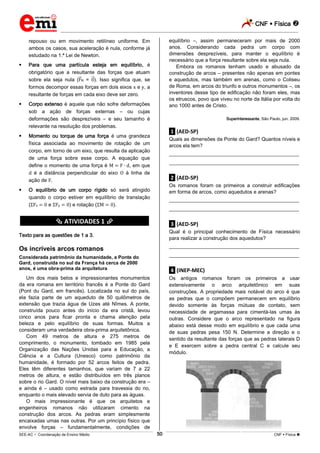 CNF  Física 
_________________________________________________________________________________________________________________________
___________________________________________________________________________________________________________________________________________________________________________________________________________________________________________________________________________________________________________________________________________________________________________________________________________________________ _____________________________________________________________________________________________________________
SEE-AC  Coordenação de Ensino Médio CNF  Física 50
repouso ou em movimento retilíneo uniforme. Em
ambos os casos, sua aceleração é nula, conforme já
estudado na 1.ª Lei de Newton.
 Para que uma partícula esteja em equilíbrio, é
obrigatório que a resultante das forças que atuam
sobre ela seja nula ( R = ). Isso significa que, se
formos decompor essas forças em dois eixos e , a
resultante de forças em cada eixo deve ser zero.
 Corpo extenso é aquele que não sofre deformações
sob a ação de forças externas – ou cujas
deformações são desprezíveis – e seu tamanho é
relevante na resolução dos problemas.
 Momento ou torque de uma força é uma grandeza
física associada ao movimento de rotação de um
corpo, em torno de um eixo, que resulta da aplicação
de uma força sobre esse corpo. A equação que
define o momento de uma força é , em que
é a distância perpendicular do eixo à linha de
ação de .
 O equilíbrio de um corpo rígido só será atingido
quando o corpo estiver em equilíbrio de translação
( x e y ) e rotação ( ).
********** ATIVIDADES 1 **********
Texto para as questões de 1 a 3.
Os incríveis arcos romanos
Considerada patrimônio da humanidade, a Ponte do
Gard, construída no sul da França há cerca de 2000
anos, é uma obra-prima da arquitetura
Um dos mais belos e impressionantes monumentos
da era romana em território francês é a Ponte do Gard
(Pont du Gard, em francês). Localizada no sul do país,
ela fazia parte de um aqueduto de 50 quilômetros de
extensão que trazia água de Uzes até Nîmes. A ponte,
construída pouco antes do início da era cristã, levou
cinco anos para ficar pronta e chama atenção pela
beleza e pelo equilíbrio de suas formas. Muitos a
consideram uma verdadeira obra-prima arquitetônica.
Com 49 metros de altura e 275 metros de
comprimento, o monumento, tombado em 1985 pela
Organização das Nações Unidas para a Educação, a
Ciência e a Cultura (Unesco) como patrimônio da
humanidade, é formado por 52 arcos feitos de pedra.
Eles têm diferentes tamanhos, que variam de 7 a 22
metros de altura, e estão distribuídos em três planos
sobre o rio Gard. O nível mais baixo da construção era –
e ainda é – usado como estrada para travessia do rio,
enquanto o mais elevado servia de duto para as águas.
O mais impressionante é que os arquitetos e
engenheiros romanos não utilizaram cimento na
construção dos arcos. As pedras eram simplesmente
encaixadas umas nas outras. Por um princípio físico que
envolve forças – fundamentalmente, condições de
equilíbrio –, assim permaneceram por mais de 2000
anos. Considerando cada pedra um corpo com
dimensões desprezíveis, para manter o equilíbrio é
necessário que a força resultante sobre ela seja nula.
Embora os romanos tenham usado e abusado da
construção de arcos – presentes não apenas em pontes
e aquedutos, mas também em arenas, como o Coliseu
de Roma, em arcos do triunfo e outros monumentos –, os
inventores desse tipo de edificação não foram eles, mas
os etruscos, povo que viveu no norte da Itália por volta do
ano 1000 antes de Cristo.
Superinteressante, São Paulo, jun. 2009.
.1. (AED-SP)
Quais as dimensões da Ponte do Gard? Quantos níveis e
arcos ela tem?
___________________________________________________
___________________________________________________
.2. (AED-SP)
Os romanos foram os primeiros a construir edificações
em forma de arcos, como aquedutos e arenas?
___________________________________________________
___________________________________________________
.3. (AED-SP)
Qual é o principal conhecimento de Física necessário
para realizar a construção dos aquedutos?
___________________________________________________
___________________________________________________
.4. (INEP-MEC)
Os antigos romanos foram os primeiros a usar
extensivamente o arco arquitetônico em suas
construções. A propriedade mais notável do arco é que
as pedras que o compõem permanecem em equilíbrio
devido somente às forças mútuas de contato, sem
necessidade de argamassa para cimentá-las umas às
outras. Considere que o arco representado na figura
abaixo está desse modo em equilíbrio e que cada uma
de suas pedras pesa 150 N. Determine a direção e o
sentido da resultante das forças que as pedras laterais D
e E exercem sobre a pedra central C e calcule seu
módulo.
 