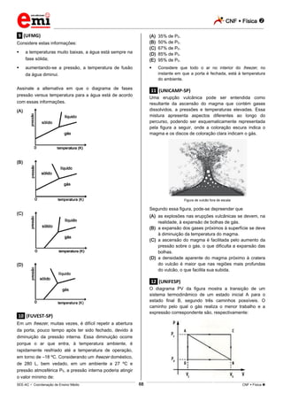 CNF  Física 
_________________________________________________________________________________________________________________________
___________________________________________________________________________________________________________________________________________________________________________________________________________________________________________________________________________________________________________________________________________________________________________________________________________________________ _____________________________________________________________________________________________________________
SEE-AC  Coordenação de Ensino Médio CNF  Física 68
.9. (UFMG)
Considere estas informações:
 a temperaturas muito baixas, a água está sempre na
fase sólida;
 aumentando-se a pressão, a temperatura de fusão
da água diminui.
Assinale a alternativa em que o diagrama de fases
pressão versus temperatura para a água está de acordo
com essas informações.
(A)
(B)
(C)
(D)
.10. (FUVEST-SP)
Em um freezer, muitas vezes, é difícil repetir a abertura
da porta, pouco tempo após ter sido fechado, devido à
diminuição da pressão interna. Essa diminuição ocorre
porque o ar que entra, à temperatura ambiente, é
rapidamente resfriado até a temperatura de operação,
em torno de –18 ºC. Considerando um freezer doméstico,
de 280 L, bem vedado, em um ambiente a 27 ºC e
pressão atmosférica P0, a pressão interna poderia atingir
o valor mínimo de:
(A) 35% de P0.
(B) 50% de P0.
(C) 67% de P0.
(D) 85% de P0.
(E) 95% de P0.
 Considere que todo o ar no interior do freezer, no
instante em que a porta é fechada, está à temperatura
do ambiente.
.11. (UNICAMP-SP)
Uma erupção vulcânica pode ser entendida como
resultante da ascensão do magma que contém gases
dissolvidos, a pressões e temperaturas elevadas. Essa
mistura apresenta aspectos diferentes ao longo do
percurso, podendo ser esquematicamente representada
pela figura a seguir, onde a coloração escura indica o
magma e os discos de coloração clara indicam o gás.
Figura de vulcão fora de escala
Segundo essa figura, pode-se depreender que
(A) as explosões nas erupções vulcânicas se devem, na
realidade, à expansão de bolhas de gás.
(B) a expansão dos gases próximos à superfície se deve
à diminuição da temperatura do magma.
(C) a ascensão do magma é facilitada pelo aumento da
pressão sobre o gás, o que dificulta a expansão das
bolhas.
(D) a densidade aparente do magma próximo à cratera
do vulcão é maior que nas regiões mais profundas
do vulcão, o que facilita sua subida.
.12. (UNIFESP)
O diagrama PV da figura mostra a transição de um
sistema termodinâmico de um estado inicial A para o
estado final B, segundo três caminhos possíveis. O
caminho pelo qual o gás realiza o menor trabalho e a
expressão correspondente são, respectivamente:
 