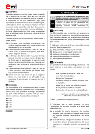 CNF  Física 
_________________________________________________________________________________________________________________________
___________________________________________________________________________________________________________________________________________________________________________________________________________________________________________________________________________________________________________________________________________________________________________________________________________________________ _____________________________________________________________________________________________________________
SEE-AC  Coordenação de Ensino Médio CNF  Física 70
.17. (INEP-MEC)
Uma das grandes contribuições para a ciência do século
XIX foi a introdução, por Sadi Carnot, em 1824, de uma
lei para o rendimento das máquinas térmicas, que veio a
se transformar na lei que conhecemos hoje como
Segunda Lei da Termodinâmica. Na sua versão original,
a afirmação de Carnot era: todas as máquinas térmicas
reversíveis ideais, operando entre duas temperaturas,
uma maior e outra menor, têm a mesma eficiência, e
nenhuma máquina operando entre essas temperaturas
pode ter eficiência maior do que uma máquina térmica
reversível ideal.
Com base no texto e nos conhecimentos sobre o tema, é
correto afirmar:
(A) A afirmação, como formulada originalmente, vale
somente para máquinas a vapor, que eram as únicas
que existiam na época de Carnot.
(B) A afirmação de Carnot introduziu a ideia de Ciclo de
Carnot, que é o ciclo em que operam, ainda hoje,
nossas máquinas térmicas.
(C) A afirmação de Carnot sobre máquinas térmicas
pode ser encarada como outra maneira de dizer que
há limites para a possibilidade de aprimoramento
técnico, sendo impossível obter uma máquina com
rendimento maior do que a de uma máquina térmica
ideal.
(D) A afirmação de Carnot introduziu a ideia de Ciclo de
Carnot, que veio a ser o ciclo em que operam, ainda
hoje, nossos motores elétricos.
(E) Carnot viveu em uma época em que o progresso
técnico era muito lento, e sua afirmação é hoje
desprovida de sentido, pois o progresso técnico é
ilimitado.
.18. (UFSM-RS)
Um condicionador de ar, funcionando no verão, durante
certo intervalo de tempo, consome 1.600 cal de energia
elétrica, retira certa quantidade de energia do ambiente
que está sendo climatizado e rejeita 2.400 cal para o
exterior. A eficiência desse condicionador de ar é
(A) 0,33.
(B) 0,50.
(C) 0,63.
(D) 1,50.
(E) 2,00.
________________________________________________
*Anotações*
********** ATIVIDADES 2 **********
C6
Apropriar-se de conhecimentos da Física para, em
situações-problema, interpretar, avaliar ou planejar
intervenções científico-tecnológicas.
H22
Compreender fenômenos decorrentes da interação entre
a radiação e a matéria em suas manifestações em
processos naturais ou tecnológicos, ou em suas
implicações biológicas, sociais, econômicas ou
ambientais.
.19. (ENEM-MEC)
Até 30 anos atrás, eram os dentistas que seguravam o
filme de raios X para tirar as radiografias dos dentes de
seus pacientes. Hoje em dia, a Organização Mundial de
Saúde recomenda que o próprio paciente segure o filme
para o exame.
A razão para esta mudança é que a exposição repetida
aos raios X aumentava o risco
(A) de o dentista ser contagiado pelo paciente.
(B) de o paciente ser contagiado pelo dentista.
(C) de surgimento de câncer nos dentistas.
(D) de surgimento de câncer nos pacientes.
(E) de contaminação ambiental.
.20. (ENEM-MEC)
Um poeta habitante da cidade de Poços de Caldas – MG
assim externou o que estava acontecendo em sua
cidade:
Hoje, o planalto de Poços de Caldas não
serve mais. Minério acabou.
Só mancha, “nunclemais”.
Mas estão “tapando os buracos”, trazendo para
cá “Torta II”1,
aquele lixo do vizinho que você não gostaria
de ver jogado no quintal da sua casa.
Sentimentos mil: do povo, do poeta e do Brasil.
Hugo Pontes. In: M. E. M. Helene. A radioatividade e
o lixo nuclear. São Paulo: Scipione, 2002, p. 4.
1Torta II – lixo radioativo de aspecto pastoso.
A indignação que o poeta expressa no verso
“Sentimentos mil: do povo, do poeta e do Brasil” está
relacionada com
(A) a extinção do minério decorrente das medidas
adotadas pela metrópole portuguesa para explorar
as riquezas minerais, especialmente em Minas
Gerais.
(B) a decisão tomada pelo governo brasileiro de receber
o lixo tóxico oriundo de países do Cone Sul, o que
caracteriza o chamado comércio internacional do
lixo.
 