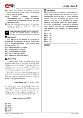 CNF  Física 
_________________________________________________________________________________________________________________________
___________________________________________________________________________________________________________________________________________________________________________________________________________________________________________________________________________________________________________________________________________________________________________________________________________________________ _____________________________________________________________________________________________________________
SEE-AC  Coordenação de Ensino Médio CNF  Física 71
(C) a atitude de moradores que residem em casas
próximas umas das outras, quando um deles joga
lixo no quintal do vizinho.
(D) as chamadas operações tapa-buracos,
desencadeadas com o objetivo de resolver
problemas de manutenção das estradas que ligam
as cidades mineiras.
(E) os problemas ambientais que podem ser causados
quando se escolhe um local para enterrar ou
depositar lixo tóxico.
H23
Avaliar possibilidades de geração, uso ou transformação
de energia em ambientes específicos, considerando
implicações éticas, ambientais, sociais e/ou econômicas.
.21. (ENEM-MEC)
O motor elétrico de um elevador de automóvel foi
dimensionado para ser capaz de levantar um carro em
40 s. Se quiséssemos levantar o carro em 20 s, seria
suficiente um motor com
(A) a metade da potência do anterior.
(B) a mesma potência do anterior.
(C) o dobro da potência do anterior.
(D) o triplo da potência do anterior.
(E) o quádruplo da potência do anterior.
.22. (ENEM-MEC)
... outra revolução poderá ser deflagrada por uma
tecnologia automotiva: a propulsão alimentada pelo
hidrogênio, em vez de petróleo. Trata-se das células de
combustível que convertem o gás hidrogênio em
eletricidade num processo limpo, viabilizando veículos
não poluidores movidos a motores elétricos...
O veículo a células de combustível de hidrogênio é
quase duas vezes tão eficiente quanto um motor de
combustão interna e, portanto, ele necessitará de apenas
metade da energia do combustível.
Scientific American Brasil, n.º 6, nov. 2002, p. 82-85.
Um veículo com motor de combustão interna tem
eficiência de 25% e massa de 800 kg. Se esse mesmo
veículo fosse movido a células de combustível de
hidrogênio, qual seria a energia consumida por ele para,
partindo do repouso, atingir velocidade de 30 m/s?
Dado: Energia cinética:
(A) 720 kJ.
(B) 180 kJ.
(C) 360 kJ.
(D) 1.440 kJ.
(E) 90 kJ.
.23. (ENEM-MEC)
A eficiência de uma usina hidrelétrica é definida como o
produto entre as eficiências das turbinas e do gerador.
Aproveitando o desnível de 50 m de um rio, planeja-se
construir uma usina hidrelétrica que produza uma
potência de 100 MW. Se as eficiências das turbinas
hidráulicas e do gerador elétrico são, respectivamente,
95% e 90%, e considerando a aceleração da gravidade
igual a 10 m/s2, qual deve ser, aproximadamente, a
vazão, em kg/s, de água necessária para produzir aquela
potência?
(A) 1,2 105.
(B) 2,3 105.
(C) 3,0 105.
(D) 4,5 105.
(E) 6,8 105.
________________________________________________
*Anotações*
 