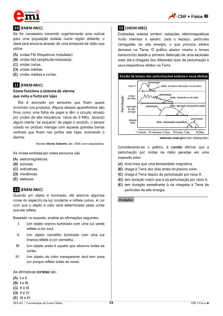 CNF  Física 
_________________________________________________________________________________________________________________________
___________________________________________________________________________________________________________________________________________________________________________________________________________________________________________________________________________________________________________________________________________________________________________________________________________________________ _____________________________________________________________________________________________________________
SEE-AC  Coordenação de Ensino Médio CNF  Física 53
.10. (ENEM-MEC)
Se for necessário transmitir urgentemente uma notícia
para uma população isolada numa região distante, o
ideal será enviá-la através de uma emissora de rádio que
utilize
(A) ondas FM (frequência modulada).
(B) ondas AM (amplitude modulada).
(C) ondas curtas.
(D) ondas médias.
(E) ondas médias e curtas.
.11. (ENEM-MEC)
Como funciona o sistema de alarme
que evita o furto em lojas
Ele é acionado por sensores que ficam quase
invisíveis nos produtos. Alguns desses aparelhinhos são
finos como uma folha de papel e têm o circuito ativado
por ondas de alta frequência, cerca de 8 MHz. Quando
algum cliente “se esquece” de pagar o produto, o sensor
colado no produto interage com aquelas grandes barras
verticais que ficam nas portas das lojas, acionando o
alarme.
Revista Mundo Estranho, abr. 2004 (com adaptações).
As ondas emitidas por estes sensores são
(A) eletromagnéticas.
(B) sonoras.
(C) radioativas.
(D) mecânicas.
(E) elétricas.
.12. (ENEM-MEC)
Quando um objeto é iluminado, ele absorve algumas
cores do espectro da luz incidente e reflete outras. A cor
com que o objeto é visto será determinada pelas cores
que ele reflete.
Baseado no exposto, analise as afirmações seguintes.
I. Um objeto branco iluminado com uma luz verde
reflete a cor azul.
II. Um objeto vermelho iluminado com uma luz
branca reflete a cor vermelha.
III. Um objeto preto é aquele que absorve todas as
cores.
IV. Um objeto de vidro transparente azul tem essa
cor porque reflete todas as cores.
As afirmativas corretas são
(A) I e II.
(B) I e III.
(C) II e III.
(D) II e IV.
(E) III e IV.
.13. (ENEM-MEC)
Explosões solares emitem radiações eletromagnéticas
muito intensas e ejetam, para o espaço, partículas
carregadas de alta energia, o que provoca efeitos
danosos na Terra. O gráfico abaixo mostra o tempo
transcorrido desde a primeira detecção de uma explosão
solar até a chegada dos diferentes tipos de perturbação e
seus respectivos efeitos na Terra.
www.sec.noaa.gov (com adaptações).
Considerando-se o gráfico, é correto afirmar que a
perturbação por ondas de rádio geradas em uma
explosão solar
(A) dura mais que uma tempestade magnética.
(B) chega à Terra dez dias antes do plasma solar.
(C) chega à Terra depois da perturbação por raios X.
(D) tem duração maior que a da perturbação por raios X.
(E) tem duração semelhante à da chegada à Terra de
partículas de alta energia.
________________________________________________
*Anotações*
 