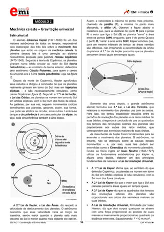 CNF  Física 
_________________________________________________________________________________________________________________________
___________________________________________________________________________________________________________________________________________________________________________________________________________________________________________________________________________________________________________________________________________________________________________________________________________________________ _____________________________________________________________________________________________________________
SEE-AC  Coordenação de Ensino Médio CNF  Física 54
*MÓDULO 2*
Mecânica celeste – Gravitação universal
Balé celestial
O alemão Johannes Kepler (1571-1630) foi um dos
maiores astrônomos de todos os tempos, responsável
pela elaboração das três leis sobre o movimento dos
planetas que estão na origem da mecânica celeste. A
primeira dessas leis é uma correção ao sistema
heliocêntrico proposto pelo polonês Nicolau Copérnico
(1473-1543). Segundo a teoria de Copérnico, os planetas
girariam numa órbita circular ao redor do Sol (teoria
heliocêntrica) – ao contrário da teoria anterior, defendida
pelo astrônomo Cláudio Ptolomeu, para quem o centro
do universo era a Terra (teoria geocêntrica; veja na figura
1).
Depois da morte de Copérnico, Kepler aprofundou
seus estudos e chegou à conclusão de que os planetas
realmente giravam em torno do Sol, mas em trajetórias
elípticas – e não necessariamente circulares, como
previu Copérnico (figura 2). Segundo a 1.ª Lei de Kepler,
a Lei das Órbitas, os planetas se movem em torno do Sol
em órbitas elípticas, com o Sol num dos focos da elipse.
As galáxias, por sua vez, seguem movimentos cíclicos
semelhantes aos planetas, gerando, assim, sua forma,
que pode ser elíptica ou circular, entre outras. Lembre-se
de que a circunferência é um caso particular da elipse, ou
seja, toda circunferência também é uma elipse.
EDITORA ABRIL
A 2.ª Lei de Kepler, a Lei das Áreas, diz respeito à
velocidade de deslocamento dos planetas. O astrônomo
descobriu que essa velocidade varia ao longo da
trajetória, sendo maior quando o planeta está mais
próximo do Sol e menor quanto mais distante ele estiver.
Assim, a velocidade é máxima no ponto mais próximo,
chamado de periélio (P), e mínima no ponto mais
afastando, o afélio (A). Observe a figura abaixo e
considere que, para se deslocar do ponto M para o ponto
N, o vetor que liga o Sol (S) ao planeta “varre” a área
entre os pontos SMN, enquanto, para ir do ponto Q para
o ponto R, “varre” a área entre SQR. Kepler concluiu que,
para um mesmo intervalo de tempo, as áreas varridas
são idênticas, não importando a excentricidade da órbita
do planeta. A 2.ª Lei de Kepler preconiza que os planetas
percorrem áreas iguais em tempos iguais.
EDITORA ABRIL
Somente dez anos depois, o grande astrônomo
alemão formulou sua 3.ª Lei, a Lei dos Períodos, que
relaciona o movimento dos planetas uns com os outros.
Para isso, ele tentou estabelecer relações entre os
períodos de revolução dos planetas e os raios médios de
suas órbitas, chegando à conclusão de que os quadrados
dos tempos das revoluções siderais dos planetas são
proporcionais aos cubos dos raios médios, que
correspondem aos semieixos maiores de suas órbitas.
As descobertas de Kepler foram fundamentais para se
entender o movimento dos planetas. O astrônomo, no
entanto, não se debruçou sobre as causas desses
movimentos – e, por isso, suas leis podem ser
entendidas como a Cinemática do movimento planetário.
Coube ao físico inglês sir Isaac Newton (1643-1727)
utilizar os fundamentos estabelecidos por Kepler e,
alguns anos depois, elaborar um dos princípios
fundamentais da natureza: a Lei da Gravitação Universal.
 A 1.ª Lei de Kepler afirma que, ao contrário do que
defendia Copérnico, os planetas se movem em torno
do Sol em órbitas elípticas (e não circulares), com o
Sol num dos focos da elipse.
 A 2.ª Lei de Kepler diz que o vetor que liga o Sol aos
planetas percorre áreas iguais em tempos iguais.
 A 3.ª Lei de Kepler diz que os quadrados dos tempos
das revoluções siderais dos planetas são
proporcionais aos cubos dos semieixos maiores de
suas órbitas.
 A Lei da Gravitação Universal, formulada por Isaac
Newton, diz que dois corpos quaisquer se atraem
com uma força proporcional ao produto de suas
massas e inversamente proporcional ao quadrado da
distância entre eles. Equacionando: F = G m1m2/r2.
 