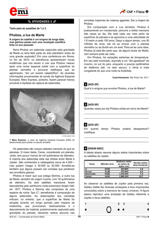 CNF  Física 
_________________________________________________________________________________________________________________________
___________________________________________________________________________________________________________________________________________________________________________________________________________________________________________________________________________________________________________________________________________________________________________________________________________________________ _____________________________________________________________________________________________________________
SEE-AC  Coordenação de Ensino Médio CNF  Física 55
********** ATIVIDADES 1 **********
Texto para as questões de 1 a 3.
Phobos, a lua de Marte
A origem do satélite é um enigma de longa data,
mas ganhou pistas com uma revelação científica
feita no ano passado
Seria Phobos um asteroide capturado pela gravidade
de Marte ou teria feito parte do solo planetário antes de
uma grande explosão? Em uma conferência em Roma,
no fim de 2010, os astrofísicos apresentaram novas
evidências que nos levam a crer que Phobos nasceu
após uma rocha espacial colidir com a superfície do
planeta vermelho e provocar estilhaços que se
aglutinaram, “em um evento catastrófico”. As recentes
informações provenientes da sonda da Agência Espacial
Europeia, Mars Express, portanto, fazem parecer menos
provável a hipótese de captura de asteroides.
DIVULGAÇÃO / ESA
 Mars Express: a nave da Agência Espacial Europeia (ESA) foi
desenvolvida para auxiliar no estudo de Marte
Os asteroides são corpos celestes menores do que os
planetas. O maior deles, Ceres, considerado um planeta-
-anão, tem pouco menos de mil quilômetros de diâmetro.
A maioria dos asteroides está nas órbitas entre Marte e
Júpiter. São conhecidos e catalogados cerca de 4.000 –
mas podem chegar a 30.000 ou 40.000. Acredita-se
também que alguns possam ser cometas que perderam
seu envoltório gasoso.
Phobos é maior que sua colega Deimos, a outra lua
de Marte, também de origem incerta, com 18 quilômetros
de diâmetro. Os dois satélites marcianos foram
descobertos pelo astrônomo norte-americano Asaph Hall,
em 1877. Phobos e Deimos são compostos de uma
espécie de rocha “tipo C”, semelhante à composição de
alguns asteroides. As observações dos cientistas
indicam, no entanto, que a superfície de Marte foi
atingida durante um longo período pelo impacto de
meteoritos, que provocaram deslizamentos e o
descolamento de material, posteriormente capturado pela
gravidade do planeta, deixando rastros escuros nas
encostas íngremes de crateras gigantes. Daí a origem de
Phobos.
Em comparação com a Lua terrestre, Phobos é
praticamente um maratonista: percorre a órbita marciana
três vezes ao dia. Ele está cada vez mais perto da
superfície do planeta e se aproxima a uma velocidade de
1,8 metro a cada 100 anos. Daqui a algum tempo, uns 50
milhões de anos, ele irá se chocar com o planeta
vermelho ou se dividir em um anel. Para se ter uma ideia,
Phobos já está tão perto que, de alguns locais de Marte,
nem sempre pode ser visto.
Em Phobos, há variações extremas de temperatura.
Em seu lado iluminado, equivale a um “dia agradável” de
inverno, no sul do país, enquanto a poucos quilômetros
de distância dali, no lado escuro, o clima é mais
congelante do que uma noite na Antártida.
Superinteressante, São Paulo, fev. 2011.
.1. (AED-SP)
Qual é o enigma que envolve Phobos, a lua de Marte?
___________________________________________________
___________________________________________________
.2. (AED-SP)
Quantas vezes por dia Phobos orbita em torno de Marte?
___________________________________________________
___________________________________________________
.3. (AED-SP)
Em quanto tempo Phobos poderá desaparecer?
Justifique.
___________________________________________________
___________________________________________________
.4. (ENEM-MEC)
A tabela abaixo resume alguns dados importantes sobre
os satélites de Júpiter.
Ao observar os satélites de Júpiter pela primeira vez,
Galileu Galilei fez diversas anotações e tirou importantes
conclusões sobre a estrutura de nosso universo. A figura
abaixo reproduz uma anotação de Galileu referente a
Júpiter e seus satélites.
 