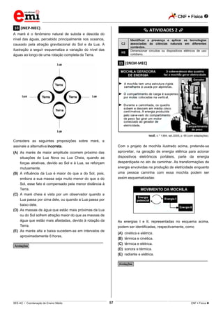 CNF  Física 
_________________________________________________________________________________________________________________________
___________________________________________________________________________________________________________________________________________________________________________________________________________________________________________________________________________________________________________________________________________________________________________________________________________________________ _____________________________________________________________________________________________________________
SEE-AC  Coordenação de Ensino Médio CNF  Física 57
.10. (INEP-MEC)
A maré é o fenômeno natural de subida e descida do
nível das águas, percebido principalmente nos oceanos,
causado pela atração gravitacional do Sol e da Lua. A
ilustração a seguir esquematiza a variação do nível das
águas ao longo de uma rotação completa da Terra.
Considere as seguintes proposições sobre maré, e
assinale a alternativa incorreta.
(A) As marés de maior amplitude ocorrem próximo das
situações de Lua Nova ou Lua Cheia, quando as
forças atrativas, devido ao Sol e à Lua, se reforçam
mutuamente.
(B) A influência da Lua é maior do que a do Sol, pois,
embora a sua massa seja muito menor do que a do
Sol, esse fato é compensado pela menor distância à
Terra.
(C) A maré cheia é vista por um observador quando a
Lua passa por cima dele, ou quando a Lua passa por
baixo dele.
(D) As massas de água que estão mais próximas da Lua
ou do Sol sofrem atração maior do que as massas de
água que estão mais afastadas, devido à rotação da
Terra.
(E) As marés alta e baixa sucedem-se em intervalos de
aproximadamente 6 horas.
________________________________________________
*Anotações*
********** ATIVIDADES 2 **********
C2
Identificar a presença e aplicar as tecnologias
associadas às ciências naturais em diferentes
contextos.
H5
Dimensionar circuitos ou dispositivos elétricos de uso
cotidiano.
.11. (ENEM-MEC)
IstoÉ, n.º 1.864, set./2005, p. 69 (com adaptações).
Com o projeto de mochila ilustrado acima, pretende-se
aproveitar, na geração de energia elétrica para acionar
dispositivos eletrônicos portáteis, parte da energia
desperdiçada no ato de caminhar. As transformações de
energia envolvidas na produção de eletricidade enquanto
uma pessoa caminha com essa mochila podem ser
assim esquematizadas:
As energias I e II, representadas no esquema acima,
podem ser identificadas, respectivamente, como
(A) cinética e elétrica.
(B) térmica e cinética.
(C) térmica e elétrica.
(D) sonora e térmica.
(E) radiante e elétrica.
________________________________________________
*Anotações*
 