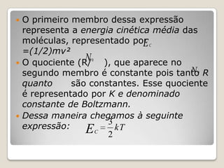 O primeiro membro dessa expressão
representa a energia cinética média das
moléculas, representado por C
E
=(1/2)mv²
N 0 ), que aparece no
 O quociente (R/
N
segundo membro é constante pois tanto R
quanto
são constantes. Esse quociente
é representado por K e denominado
constante de Boltzmann.
 Dessa maneira chegamos à seguinte
3
expressão:
EC 2 kT


0

 