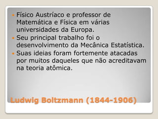 Físico Austríaco e professor de
Matemática e Física em várias
universidades da Europa.
 Seu principal trabalho foi o
desenvolvimento da Mecânica Estatística.
 Suas ideias foram fortemente atacadas
por muitos daqueles que não acreditavam
na teoria atômica.


Ludwig Boltzmann (1844-1906)

 