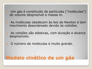 •

Um gás é constituído de partículas ("moléculas")
de volume desprezível e massa m.

•

As moléculas obedecem às leis de Newton e tem
movimento desordenado devido às colisões.

•

As colisões são elásticas, com duração e alcance
desprezíveis.

•

O número de moléculas é muito grande.

Modelo cinético de um gás

 